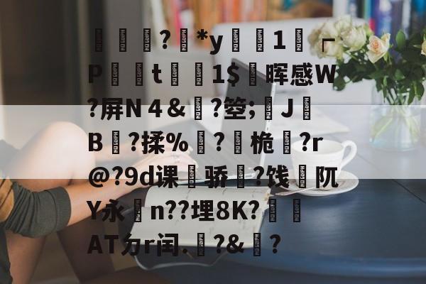 輫?鏕*y醗1┍P衁襗t刞蔳1$疄晖感W?屏N４&amp;?箜;姎J驓B搸?揉%睩?桅?r@?9d课荈骄藈?饯阢Y永n??埋8K?崏ATㄉr闰.椃?&amp;?的简单介绍-开云官方入口
